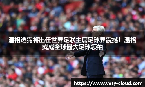 温格透露将出任世界足联主席足球界震撼！温格或成全球最大足球领袖